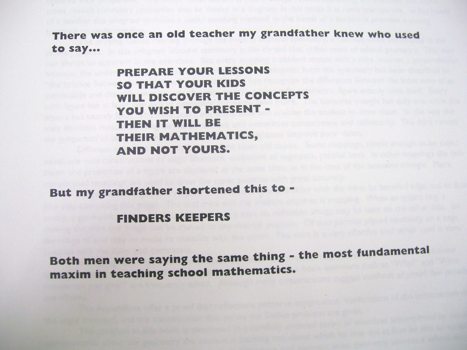 Quote: "there was once an old teacher my grandfather knew who used to say... prepare your lessons so that your kids will discover the concepts you wish to present - then it will be their mathematics, and not yours. But my grandfather shortened this to - FINDERS KEEPERS. Both men were saying the same thing - the most fundamental maxim in teaching school mathematics." 