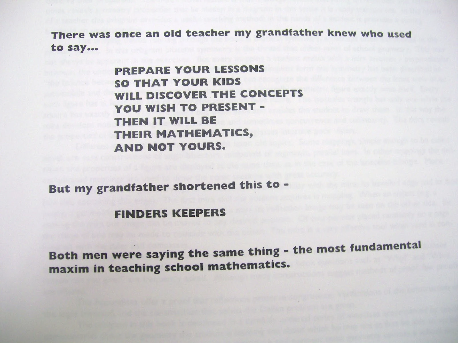 Quote: "there was once an old teacher my grandfather knew who used to say... prepare your lessons so that your kids will discover the concepts you wish to present - then it will be their mathematics, and not yours. But my grandfather shortened this to - FINDERS KEEPERS. Both men were saying the same thing - the most fundamental maxim in teaching school mathematics." 